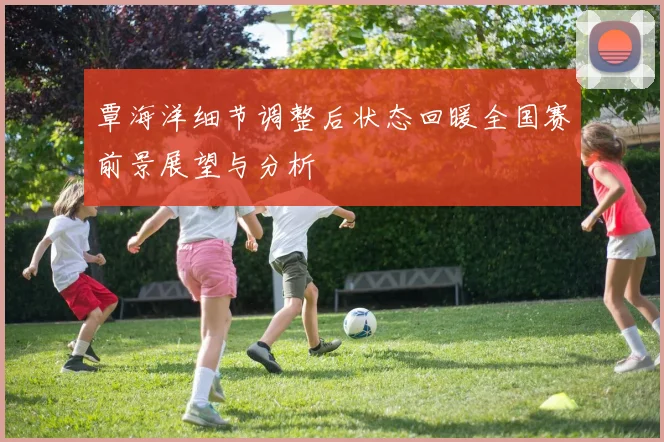 覃海洋细节调整后状态回暖全国赛前景展望与分析